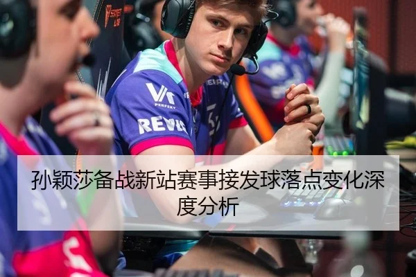 孙颖莎备战新站赛事接发球落点变化深度分析